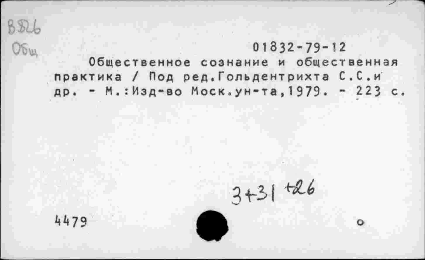 ﻿ОЪи,	01 832-79-12
Общественное сознание и общественная практика / Под ред.Гольдентрихта С.С.и др. - М.:Изд-во Моск.ун-та,1979. - 223 с.
3+-31
А А 79
о